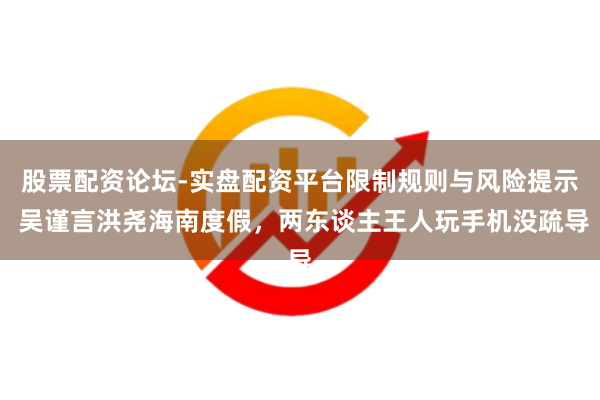 股票配资论坛-实盘配资平台限制规则与风险提示 吴谨言洪尧海南度假，两东谈主王人玩手机没疏导