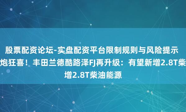 股票配资论坛-实盘配资平台限制规则与风险提示 越野老炮狂喜！丰田兰德酷路泽FJ再升级：有望新增2.8T柴油能源