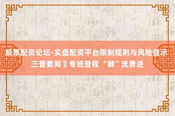 股票配资论坛-实盘配资平台限制规则与风险提示 三晋要闻‖专班登程 “棘”流勇进
