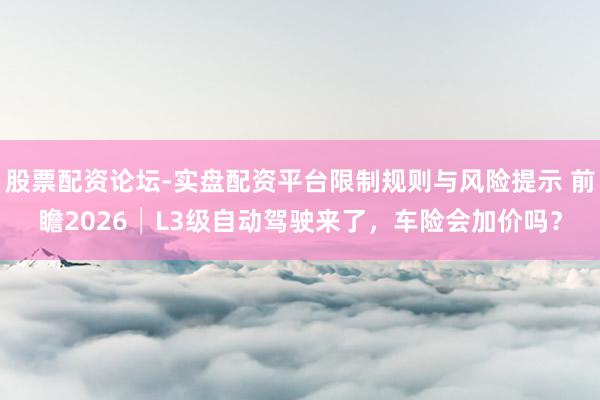股票配资论坛-实盘配资平台限制规则与风险提示 前瞻2026│L3级自动驾驶来了，车险会加价吗？