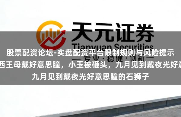 股票配资论坛-实盘配资平台限制规则与风险提示 非东谈主哉:西王母戴好意思瞳,小玉被砸头,九月见到戴夜光好意思瞳的石狮子