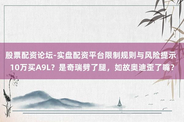 股票配资论坛-实盘配资平台限制规则与风险提示 10万买A9L？是奇瑞劈了腿，如故奥迪歪了嘴？