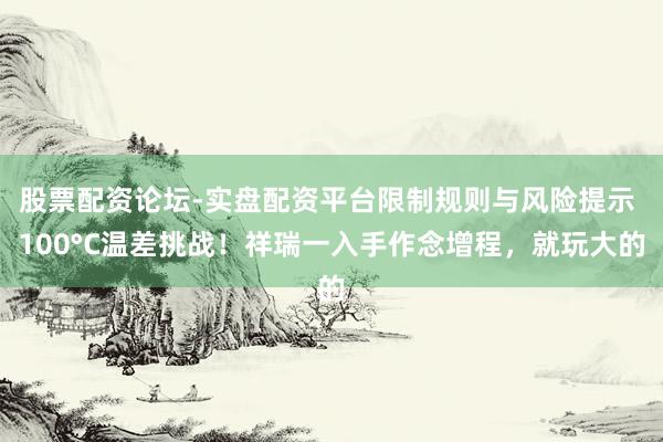 股票配资论坛-实盘配资平台限制规则与风险提示 100°C温差挑战！祥瑞一入手作念增程，就玩大的