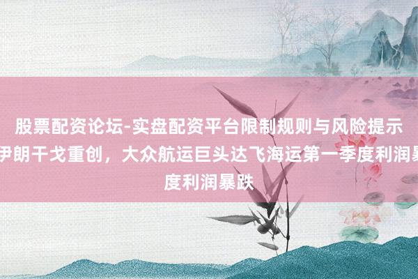股票配资论坛-实盘配资平台限制规则与风险提示 受伊朗干戈重创，大众航运巨头达飞海运第一季度利润暴跌