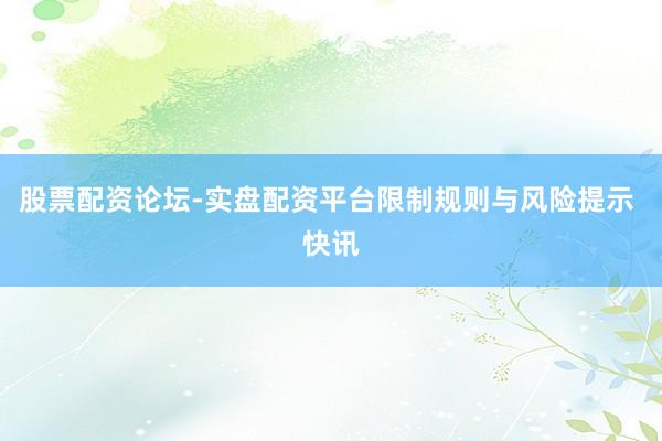 股票配资论坛-实盘配资平台限制规则与风险提示 快讯