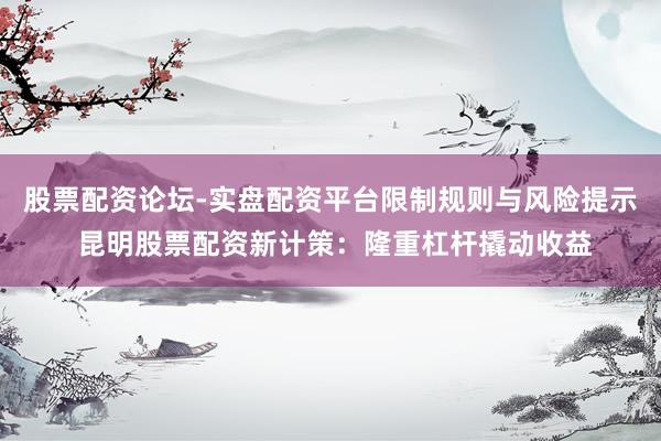 股票配资论坛-实盘配资平台限制规则与风险提示 昆明股票配资新计策：隆重杠杆撬动收益