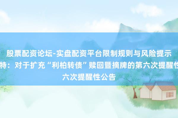 股票配资论坛-实盘配资平台限制规则与风险提示 利柏特：对于扩充“利柏转债”赎回暨摘牌的第六次提醒性公告