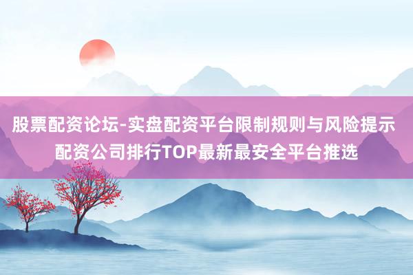股票配资论坛-实盘配资平台限制规则与风险提示 配资公司排行TOP最新最安全平台推选