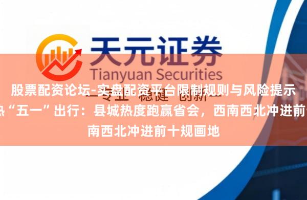 股票配资论坛-实盘配资平台限制规则与风险提示 春假催热“五一”出行：县城热度跑赢省会，西南西北冲进前十规画地