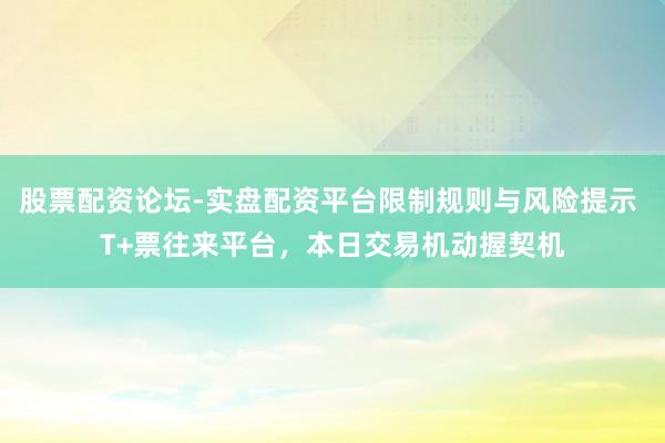 股票配资论坛-实盘配资平台限制规则与风险提示 T+票往来平台，本日交易机动握契机